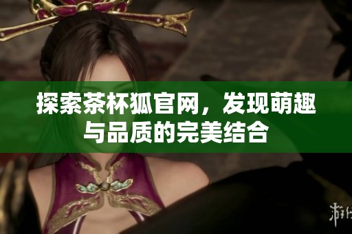 探索茶杯狐官网，发现萌趣与品质的完美结合