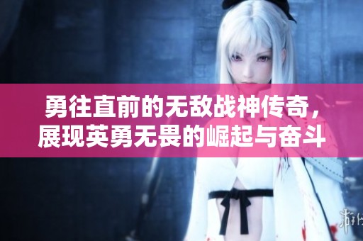 勇往直前的无敌战神传奇，展现英勇无畏的崛起与奋斗历程的免费短剧