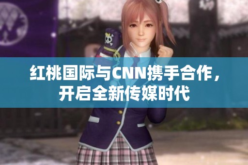 红桃国际与CNN携手合作,开启全新传媒时代 红桃国际与CNN携手合作,开启全新传媒时代