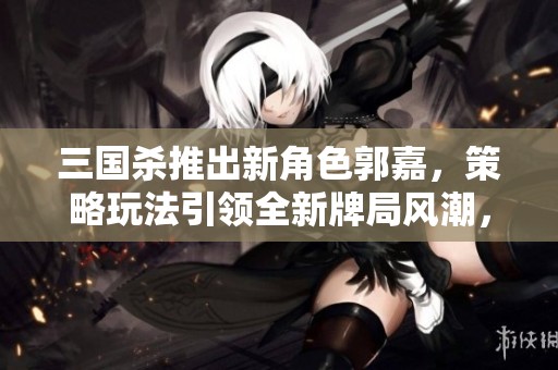 三国杀推出新角色郭嘉，策略玩法引领全新牌局风潮，挑战你的智慧和技巧