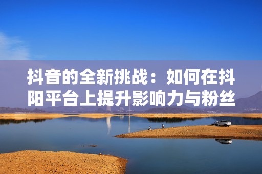 抖音的全新挑战：如何在抖阳平台上提升影响力与粉丝互动