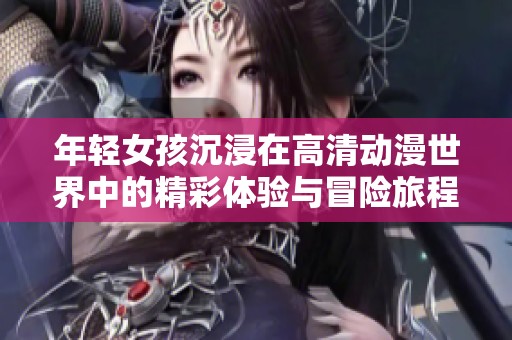 年轻女孩沉浸在高清动漫世界中的精彩体验与冒险旅程