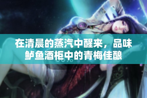 在清晨的蒸汽中醒来，品味鲈鱼酒柜中的青梅佳酿