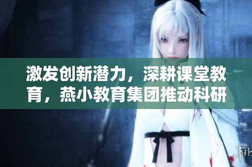 激发创新潜力，深耕课堂教育，燕小教育集团推动科研与教师培训的双重提升
