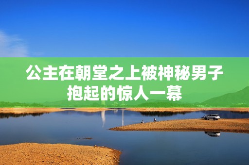公主在朝堂之上被神秘男子抱起的惊人一幕