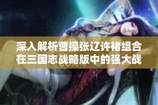 深入解析曹操张辽许褚组合在三国志战略版中的强大战斗潜力与实战可行性
