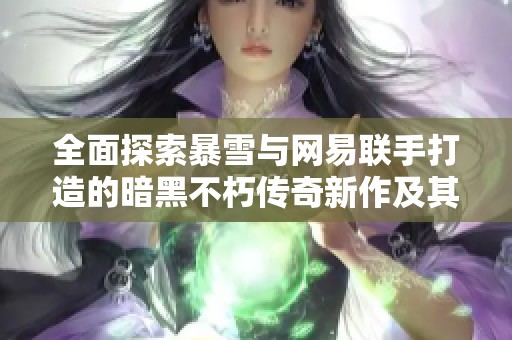 全面探索暴雪与网易联手打造的暗黑不朽传奇新作及其游戏魅力分析