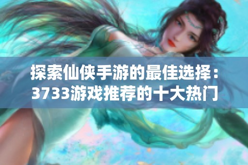 探索仙侠手游的最佳选择：3733游戏推荐的十大热门手游盒子体验指南