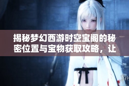 揭秘梦幻西游时空宝阁的秘密位置与宝物获取攻略，让你轻松畅玩游戏