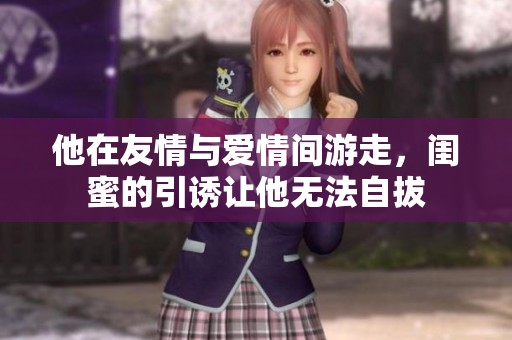 他在友情与爱情间游走,闺蜜的引诱让他无法自拔 他在友情与爱情间游走,闺蜜的引诱让他无法自拔