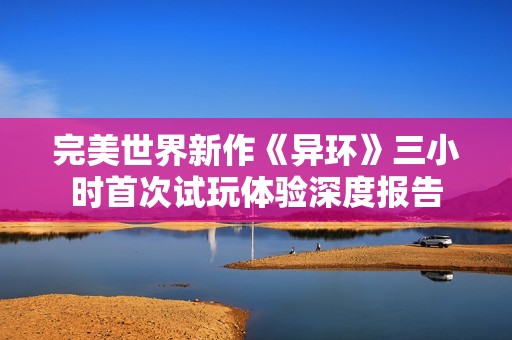 完美世界新作《异环》三小时首次试玩体验深度报告
