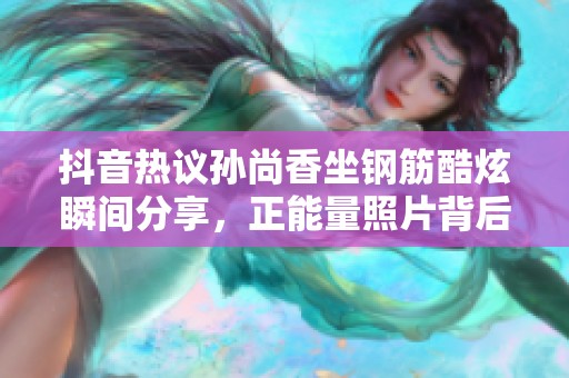 抖音热议孙尚香坐钢筋酷炫瞬间分享，正能量照片背后的故事揭晓