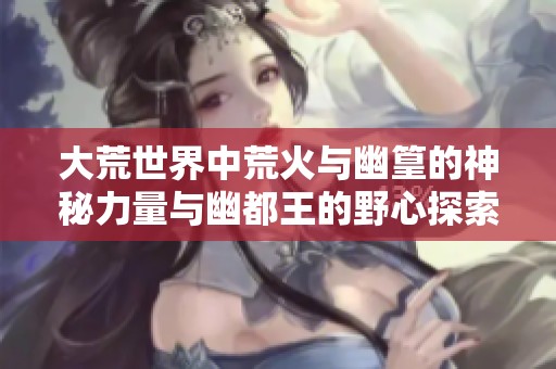 大荒世界中荒火与幽篁的神秘力量与幽都王的野心探索