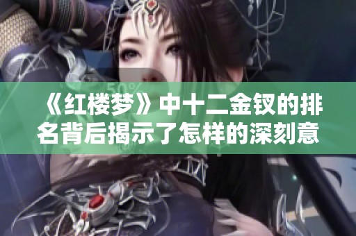 《红楼梦》中十二金钗的排名背后揭示了怎样的深刻意义与文化内涵