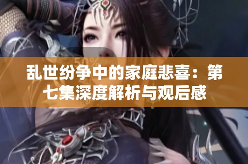 乱世纷争中的家庭悲喜：第七集深度解析与观后感