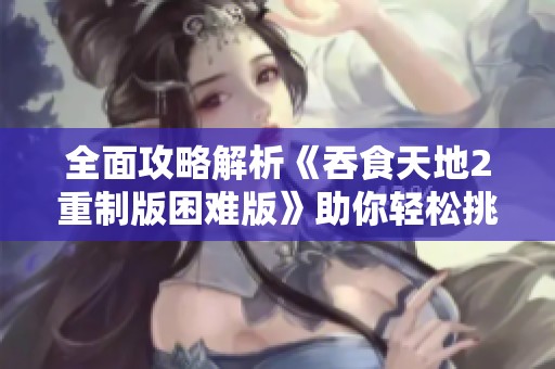全面攻略解析《吞食天地2重制版困难版》助你轻松挑战通关之路