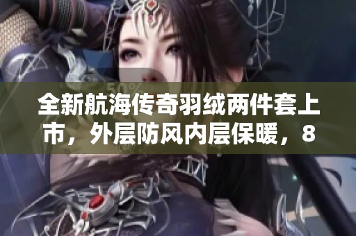 全新航海传奇羽绒两件套上市，外层防风内层保暖，85白鸭绒精心打造