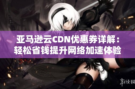 亚马逊云CDN优惠券详解：轻松省钱提升网络加速体验