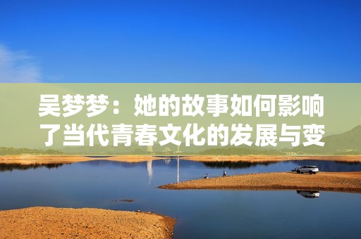 吴梦梦:她的故事如何影响了当代青春文化的发展与变化 吴梦梦:她的故事如何影响了当代青春文化的发展与变化