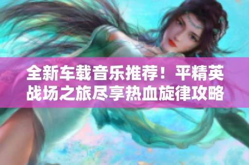 全新车载音乐推荐！平精英战场之旅尽享热血旋律攻略大揭秘