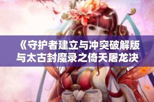《守护者建立与冲突破解版与太古封魔录之倚天屠龙决手游的精彩对比》