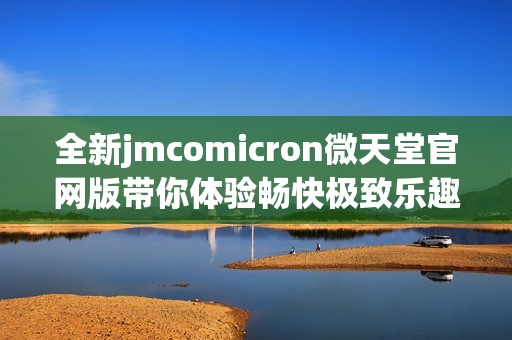 全新jmcomicron微天堂官网版带你体验畅快极致乐趣与精彩内容
