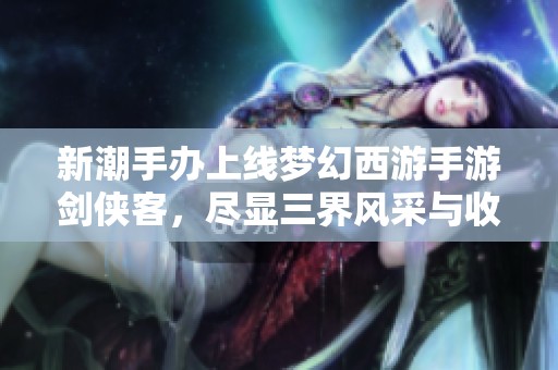 新潮手办上线梦幻西游手游剑侠客，尽显三界风采与收藏魅力