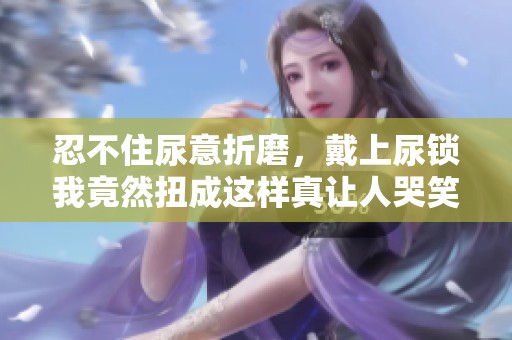 忍不住尿意折磨，戴上尿锁我竟然扭成这样真让人哭笑不得