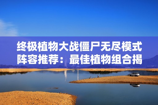 终极植物大战僵尸无尽模式阵容推荐：最佳植物组合揭秘