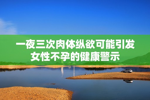 一夜三次肉体纵欲可能引发女性不孕的健康警示
