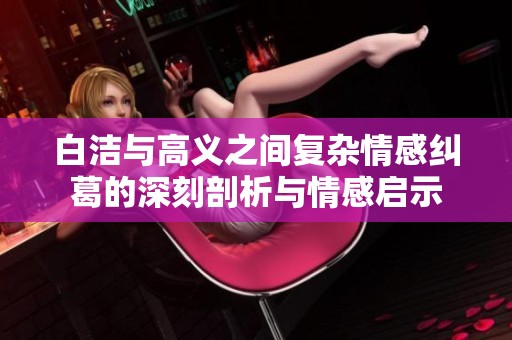 白洁与高义之间复杂情感纠葛的深刻剖析与情感启示