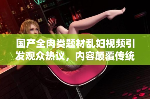 国产全肉类题材乱妇视频引发观众热议，内容颠覆传统观念