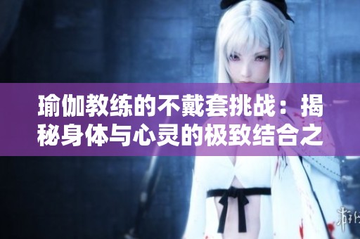 瑜伽教练的不戴套挑战：揭秘身体与心灵的极致结合之旅