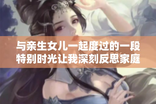 与亲生女儿一起度过的一段特别时光让我深刻反思家庭关系的意义
