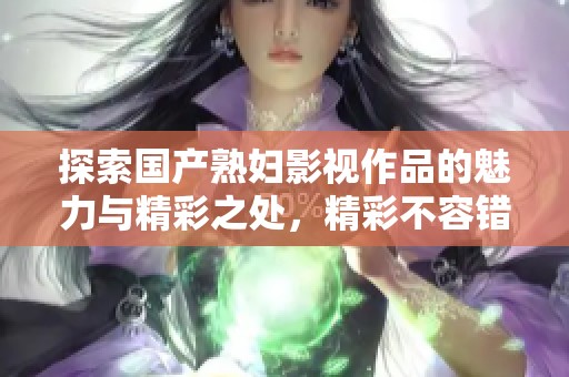 探索国产熟妇影视作品的魅力与精彩之处,精彩不容错过 探索国产熟妇影视作品的魅力与精彩之处,精彩不容错过