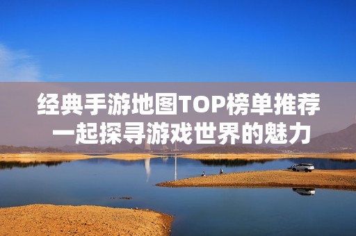 经典手游地图TOP榜单推荐 一起探寻游戏世界的魅力