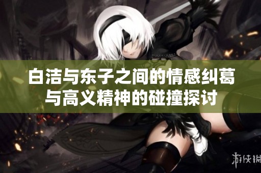 白洁与东子之间的情感纠葛与高义精神的碰撞探讨