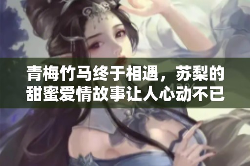 青梅竹马终于相遇，苏梨的甜蜜爱情故事让人心动不已