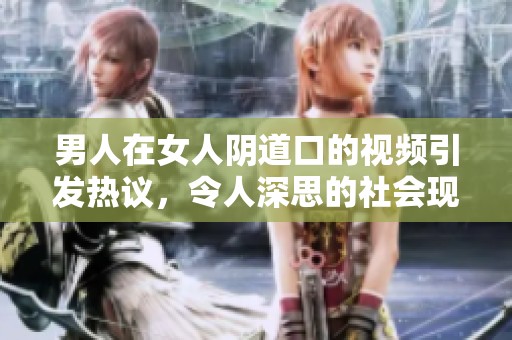 男人在女人阴道口的视频引发热议，令人深思的社会现象解析