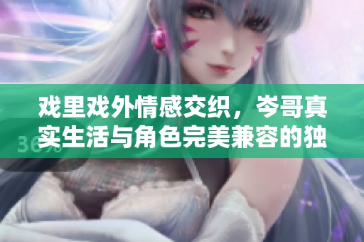 戏里戏外情感交织，岑哥真实生活与角色完美兼容的独特魅力探索