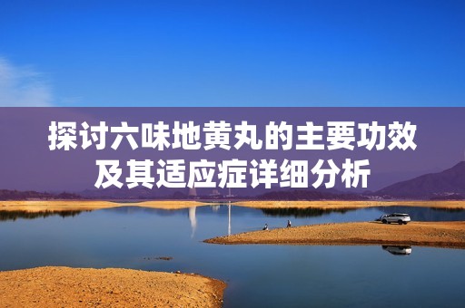 探讨六味地黄丸的主要功效及其适应症详细分析