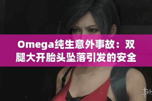 Omega纯生意外事故：双腿大开胎头坠落引发的安全警示与反思
