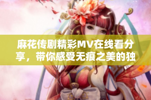 麻花传剧精彩MV在线看分享，带你感受无痕之美的独特魅力