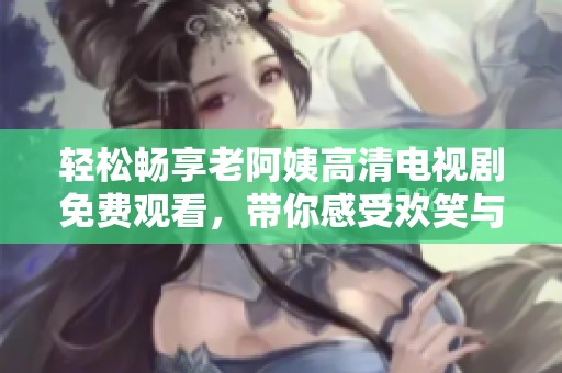 轻松畅享老阿姨高清电视剧免费观看，带你感受欢笑与感动的精彩瞬间
