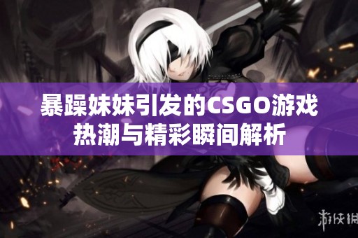 暴躁妹妹引发的CSGO游戏热潮与精彩瞬间解析