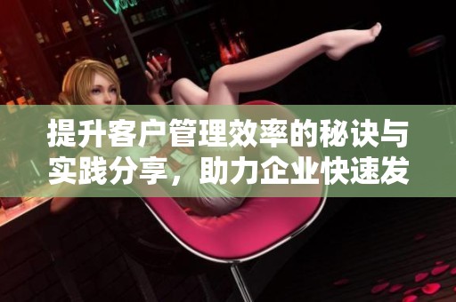 提升客户管理效率的秘诀与实践分享，助力企业快速发展之路