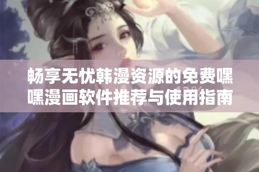 畅享无忧韩漫资源的免费嘿嘿漫画软件推荐与使用指南