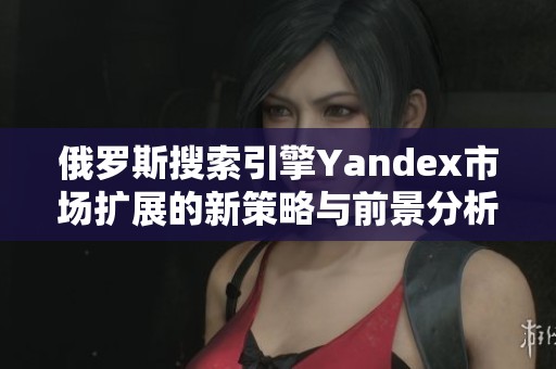 俄罗斯搜索引擎Yandex市场扩展的新策略与前景分析