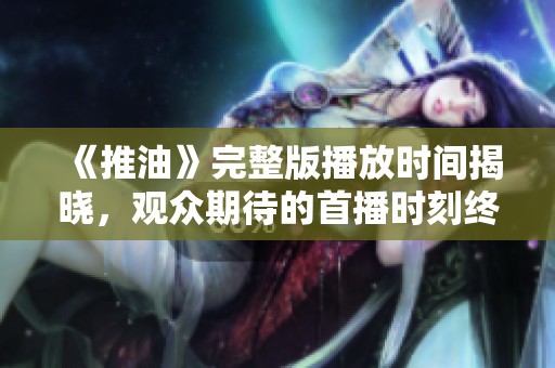 《推油》完整版播放时间揭晓，观众期待的首播时刻终于来了