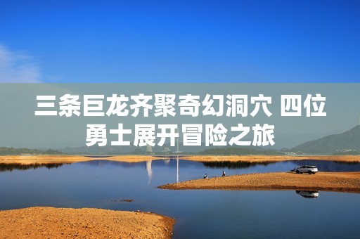 三条巨龙齐聚奇幻洞穴 四位勇士展开冒险之旅